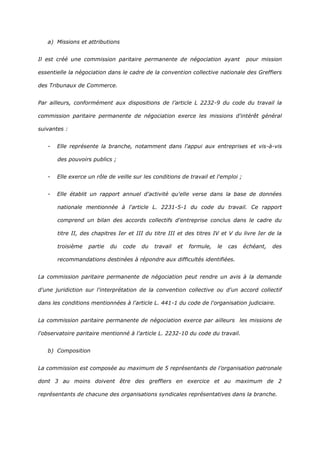 a) Missions et attributions
Il est créé une commission paritaire permanente de négociation ayant pour mission
essentielle la négociation dans le cadre de la convention collective nationale des Greffiers
des Tribunaux de Commerce.
Par ailleurs, conformément aux dispositions de l’article L 2232-9 du code du travail la
commission paritaire permanente de négociation exerce les missions d'intérêt général
suivantes :
- Elle représente la branche, notamment dans l'appui aux entreprises et vis-à-vis
des pouvoirs publics ;
- Elle exerce un rôle de veille sur les conditions de travail et l'emploi ;
- Elle établit un rapport annuel d'activité qu'elle verse dans la base de données
nationale mentionnée à l'article L. 2231-5-1 du code du travail. Ce rapport
comprend un bilan des accords collectifs d'entreprise conclus dans le cadre du
titre II, des chapitres Ier et III du titre III et des titres IV et V du livre Ier de la
troisième partie du code du travail et formule, le cas échéant, des
recommandations destinées à répondre aux difficultés identifiées.
La commission paritaire permanente de négociation peut rendre un avis à la demande
d'une juridiction sur l'interprétation de la convention collective ou d'un accord collectif
dans les conditions mentionnées à l'article L. 441-1 du code de l'organisation judiciaire.
La commission paritaire permanente de négociation exerce par ailleurs les missions de
l'observatoire paritaire mentionné à l'article L. 2232-10 du code du travail.
b) Composition
La commission est composée au maximum de 5 représentants de l’organisation patronale
dont 3 au moins doivent être des greffiers en exercice et au maximum de 2
représentants de chacune des organisations syndicales représentatives dans la branche.
 