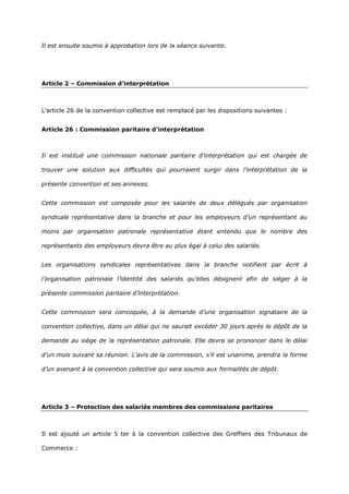 Il est ensuite soumis à approbation lors de la séance suivante.
Article 2 – Commission d’interprétation
L’article 26 de la convention collective est remplacé par les dispositions suivantes :
Article 26 : Commission paritaire d’interprétation
Il est institué une commission nationale paritaire d’interprétation qui est chargée de
trouver une solution aux difficultés qui pourraient surgir dans l’interprétation de la
présente convention et ses annexes.
Cette commission est composée pour les salariés de deux délégués par organisation
syndicale représentative dans la branche et pour les employeurs d’un représentant au
moins par organisation patronale représentative étant entendu que le nombre des
représentants des employeurs devra être au plus égal à celui des salariés.
Les organisations syndicales représentatives dans la branche notifient par écrit à
l’organisation patronale l’identité des salariés qu’elles désignent afin de siéger à la
présente commission paritaire d’interprétation.
Cette commission sera convoquée, à la demande d’une organisation signataire de la
convention collective, dans un délai qui ne saurait excéder 30 jours après le dépôt de la
demande au siège de la représentation patronale. Elle devra se prononcer dans le délai
d’un mois suivant sa réunion. L’avis de la commission, s’il est unanime, prendra la forme
d’un avenant à la convention collective qui sera soumis aux formalités de dépôt.
Article 3 – Protection des salariés membres des commissions paritaires
Il est ajouté un article 5 ter à la convention collective des Greffiers des Tribunaux de
Commerce :
 