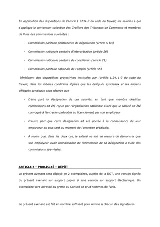 En application des dispositions de l’article L.2234-3 du code du travail, les salariés à qui
s’applique la convention collective des Greffiers des Tribunaux de Commerce et membres
de l’une des commissions suivantes :
- Commission paritaire permanente de négociation (article 5 bis)
- Commission nationale paritaire d’interprétation (article 26)
- Commission nationale paritaire de conciliation (article 21)
- Commission paritaire nationale de l’emploi (article 55)
bénéficient des dispositions protectrices instituées par l’article L.2411-3 du code du
travail, dans les mêmes conditions légales que les délégués syndicaux et les anciens
délégués syndicaux sous réserve que
- D’une part la désignation de ces salariés, en tant que membre desdites
commissions ait été reçue par l'organisation patronale avant que le salarié ait été
convoqué à l'entretien préalable au licenciement par son employeur
- D’autre part que cette désignation ait été portée à la connaissance de leur
employeur au plus tard au moment de l’entretien préalable,
- A moins que, dans les deux cas, le salarié ne soit en mesure de démontrer que
son employeur avait connaissance de l’imminence de sa désignation à l’une des
commissions sus-visées.
ARTICLE 4 – PUBLICITÉ – DÉPÔT
Le présent avenant sera déposé en 2 exemplaires, auprès de la DGT, une version signée
du présent avenant sur support papier et une version sur support électronique. Un
exemplaire sera adressé au greffe du Conseil de prud’hommes de Paris.
Le présent avenant est fait en nombre suffisant pour remise à chacun des signataires.
 