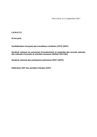 Fait à Paris, le 13 septembre 2017
L’A.N.G.T.C.
D’une part,
Confédération française des travailleurs chrétiens (CFTC CSFV)
Syndicat national du personnel d’encadrement et assimilés des avocats salariés,
des cabinets d’avocats et activités connexes (SPAAC CFE-CGC)
Syndicat national des professions judiciaires CFDT (CFDT)
Fédération CGT des sociétés d’études (CGT)
 