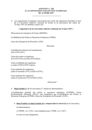 AVENANT A - 292
À LA CONVENTION COLLECTIVE NATIONALE
DU 14 MARS 1947
 Les organisations soussignées conviennent que la liste des signataires précédant le texte
de la Convention collective nationale de retraite et de prévoyance des cadres du
14 mars 1947 est modifiée comme suit :
« Signataires de la Convention collective nationale du 14 mars 1947 »
Mouvement des entreprises de France (MEDEF),
Confédération des Petites et Moyennes Entreprises (CPME),
Union des Entreprises de Proximité (U2P),
d'une part,
Confédération française de l'encadrement
CGC (CFE-CGC),
Union des cadres et ingénieurs
de la CGT-Force ouvrière (FO-Cadres),
Union confédérale des ingénieurs
et cadres CFDT (CFDT Cadres),
Union générale des ingénieurs,
cadres et assimilés CFTC (UGICA-CFTC),
Union générale des ingénieurs,
cadres et techniciens CGT (UGICT-CGT),
d'autre part."
 Dans l'article 1er
de la Convention (1er
alinéa) les dénominations :
« Confédération générale des petites et moyennes entreprises (CGPME), Union
Professionnelle Artisanale (UPA) » sont remplacées par « Confédération des Petites et
Moyennes Entreprises (CPME), Union des Entreprises de Proximité (U2P) »
 Dans l’article 2 et dans l’article 15 y compris dans le renvoi (1) de la Convention,
les dénominations :
« CGPME » et « UPA » sont remplacées par « CPME » et « U2P »
Le reste est sans changement.
 