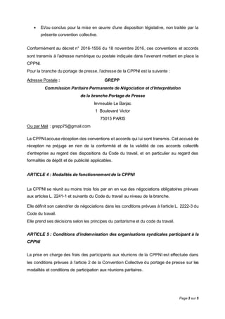 Page 3 sur 5
 Et/ou conclus pour la mise en œuvre d’une disposition législative, non traitée par la
présente convention collective.
Conformément au décret n° 2016-1556 du 18 novembre 2016, ces conventions et accords
sont transmis à l’adresse numérique ou postale indiquée dans l’avenant mettant en place la
CPPNI.
Pour la branche du portage de presse, l’adresse de la CPPNI est la suivante :
Adresse Postale : GREPP
Commission Paritaire Permanente de Négociation et d’Interprétation
de la branche Portage de Presse
Immeuble Le Barjac
1 Boulevard Victor
75015 PARIS
Ou par Mail : grepp75@gmail.com
La CPPNI accuse réception des conventions et accords qui lui sont transmis. Cet accusé de
réception ne préjuge en rien de la conformité et de la validité de ces accords collectifs
d’entreprise au regard des dispositions du Code du travail, et en particulier au regard des
formalités de dépôt et de publicité applicables.
ARTICLE 4 : Modalités de fonctionnement de la CPPNI
La CPPNI se réunit au moins trois fois par an en vue des négociations obligatoires prévues
aux articles L. 2241-1 et suivants du Code du travail au niveau de la branche.
Elle définit son calendrier de négociations dans les conditions prévues à l’article L. 2222-3 du
Code du travail.
Elle prend ses décisions selon les principes du paritarisme et du code du travail.
ARTICLE 5 : Conditions d’indemnisation des organisations syndicales participant à la
CPPNI
La prise en charge des frais des participants aux réunions de la CPPNI est effectuée dans
les conditions prévues à l’article 2 de la Convention Collective du portage de presse sur les
modalités et conditions de participation aux réunions paritaires.
 