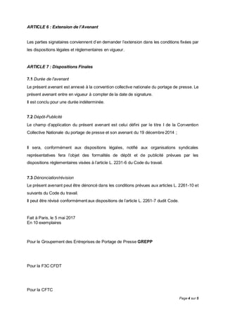 Page 4 sur 5
ARTICLE 6 : Extension de l’Avenant
Les parties signataires conviennent d’en demander l’extension dans les conditions fixées par
les dispositions légales et réglementaires en vigueur.
ARTICLE 7 : Dispositions Finales
7.1 Durée de l'avenant
Le présent avenant est annexé à la convention collective nationale du portage de presse. Le
présent avenant entre en vigueur à compter de la date de signature.
Il est conclu pour une durée indéterminée.
7.2 Dépôt-Publicité
Le champ d’application du présent avenant est celui défini par le titre I de la Convention
Collective Nationale du portage de presse et son avenant du 19 décembre 2014 ;
Il sera, conformément aux dispositions légales, notifié aux organisations syndicales
représentatives fera l’objet des formalités de dépôt et de publicité prévues par les
dispositions réglementaires visées à l’article L. 2231-6 du Code du travail.
7.3 Dénonciation/révision
Le présent avenant peut être dénoncé dans les conditions prévues aux articles L. 2261-10 et
suivants du Code du travail.
Il peut être révisé conformément aux dispositions de l’article L. 2261-7 dudit Code.
Fait à Paris, le 5 mai 2017
En 10 exemplaires
Pour le Groupement des Entreprises de Portage de Presse GREPP
Pour la F3C CFDT
Pour la CFTC
 