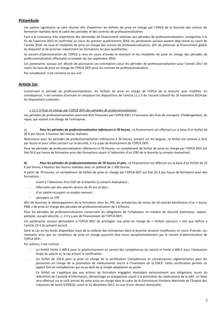 Préambule
Les parties signataires se sont réunies afin d'examiner les forfaits de prise en charge par l’OPCA de la branche des actions de
formation réalisées dans le cadre des périodes et des contrats de professionnalisation.
Face à la croissance très importante des demandes de financement relatives aux périodes de professionnalisation, enregistrée à la
fin de l’exercice 2015 et confirmée au cours du premier quadrimestre 2016, les partenaires sociaux avaient déjà révisé au cours de
l’année 2016, les taux et modalités de prise en charge des actions de professionnalisation, afin de préserver le financement global
du dispositif et de prioriser notamment les formations les plus qualifiantes.
Le conseil d’administration de l’OPCA a revu en cours d’année le montant et les modalités de prise en charge des périodes de
professionnalisation effectuées à compter du 1er septembre 2016.
Les partenaires sociaux ont décidé de poursuivre ces orientations pour les périodes de professionnalisation pour l’année 2017 de
revoir les taux de prise en charge de l’OPCA DEFI pour les contrats de professionnalisation.
Par conséquent, il est convenu ce qui suit :
Article 1er
Concernant la période de professionnalisation, les forfaits de prise en charge de l’OPCA de la branche sont modifiés. En
conséquence, il est convenu d’annuler et remplacer les dispositions de l’article 11.1.3 de l’accord collectif du 19 novembre 2014 par
les dispositions suivantes :
« 11-1-3 Prise en charge par l’OPCA DEFI des périodes de professionnalisation
Les périodes de professionnalisation pourront être financées par l’OPCA DEFI à l’exclusion des frais de transport, d’hébergement, de
repas, qui restent à la charge de l’entreprise.
a) Pour les périodes de professionnalisation inférieures à 70 heures, ce financement est effectué sur la base d’un forfait de
20 € par heure, à hauteur des heures réalisées.
Néanmoins pour les périodes de professionnalisation inférieures à 70 heures, portant sur les langues, ce forfait est ramené à 10 €
par heure et pour celles portant sur la sécurité, il n’y a pas de financement de l’OPCA DEFI.
Pour les périodes de professionnalisation inférieures à 70 heures, un complément de forfait de prise en charge par l’OPCA DEFI est
fixé 20 € par heure de formation pour des formations visant à l’obtention d’un CQP de la branche (y compris évaluation).
b) Pour les périodes de professionnalisation de 70 heures et plus, ce financement est effectué sur la base d’un forfait de 25
€ par heure, à hauteur des heures réalisées avec un plafond de 1 300 heures.
A partir de 70 heures, un complément de forfait de prise en charge par l’OPCA DEFI est fixé 20 € par heure de formation pour des
formations :
- visant à l’obtention d’un CQP de la branche (y compris évaluation) ;
- effectuées par des salariés séniors de 45 ans et plus ;
- d’un salarié occupant un emploi menacé ;
- abondant un CPF.
Afin de favoriser le développement de la formation dans les TPE, les entreprises de moins de 50 salariés bénéficient d’un « bonus
PME » de prise en charge des périodes de professionnalisation de 5 €/heure.
Pour les périodes de professionnalisation concernant les obligations de l’employeur en matière de sécurité (extincteur, sapeur-
pompier, accueil sécurité…), il n’y a pas de financement de l’OPCA DEFI.
Les partenaires sociaux demandent à l’OPCA DEFI de privilégier une prise en charge de « forfaits parcours » tels que définis à
l’article 23-5 du présent accord.
Dans le cas où les fonds disponibles issus de la collecte des entreprises dans la branche seraient insuffisants en cours d’année, ces
montants ainsi que les conditions de prise en charge pourront être revus exceptionnellement par le conseil d’administration de
l’OPCA DEFI.
Par ailleurs, il est institué :
- un forfait limité à 400 € pour le positionnement en amont des compétences du salarié et limité à 400 € pour l’évaluation
finale du salarié et, le cas échant la certification.
- Un forfait de 150 € pour la prise en charge de la certification Compétences et connaissances réglementaires pour les
personnes en charge de la promotion de médicaments inscrit à l’inventaire de la CNCP. Cette certification permet un
apport fort en compétences qui va au-delà de la simple adaptation au poste.
Ce forfait ne s’applique pas aux actions de formation engagées répondant exclusivement aux obligations issues du
référentiel de l’activité d’information, démarchage ou prospection visant à la promotion du médicament de la HAS. Un bilan
sera effectué sur le coût annuel de cette prise en charge dans le cadre de la Commission Paritaire Nationale de l’Emploi des
Industries de Santé (CPNEIS), avant le 31 décembre 2017, en vue d’une révision éventuelle.
2
 
