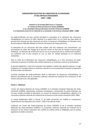 CONVENTION COLLECTIVE DE L’INDUSTRIE DE LA CHAUSSURE
ET DES ARTICLES CHAUSSANTS
(IDCC : 1580)
AVENANT DU 13 OCTOBRE 2015 RELATIF À L’ADHÉSION
DE L’UNION DES PODO-ORTHÉSISTES DE FRANCE (UPODEF)
ET DE LA CHAMBRE SYNDICALE NATIONALE DES PODO-ORTHÉSISTES (CSNPO)
À LA CONVENTION COLLECTIVE DE L’INDUSTRIE DE LA CHAUSSURE ET DES ARTICLES CHAUSSANTS (IDCC : 1580)
Les podo-orthésistes ont pour activité principale la conception et la réalisation des chaussures
orthopédiques sur mesure. En effet, destinée à un patient dont l’un ou l’autre des deux pieds ne
peuvent être chaussés par des chaussures de séries, la chaussure orthopédique est fabriquée selon
les prescriptions médicales édictées en fonction des besoins de chaque personne.
La fabrication de ces chaussures doit être réalisée avec des matériaux non traumatisants. Les
prescriptions du cahier des charges de la Sécurité sociale ne font état de l’emploi d’aucune pièce
métallique. Les éléments de renfort sont soit en cuir ou en peausserie soit en matériaux de synthèse.
Les cambrions sont le plus souvent en cuir, ou bien en matière plastique ou en matériaux
composites.
Dans le cadre de la fabrication des chaussures orthopédiques, ou à titre accessoire, les podo-
orthésistes conçoivent et réalisent des orthèses plantaires, en matériaux naturels ou synthétiques.
Ils peuvent également, à titre très accessoire, être appelés à réaliser des appareils spéciaux. Il s’agit
d’appareils sur moulage réalisés en matériaux naturels ou non traumatisants et laissant la respiration
du pied se faire normalement.
L’activité principale des podo-orthésistes étant la fabrication de chaussures orthopédiques, ils
désirent naturellement que la convention collective nationale de l’industrie de la chaussure et des
articles chaussants leur soit applicable.
Article 1 : Adhésions
L’Union des Podo-orthésistes de France (UPODEF) et la Chambre Syndicale Nationale des Podo-
orthésistes (CSNPO), organisations syndicales d’employeurs, représentant les podo-orthésistes qui
ont pour activité principale la fabrication sur mesure de chaussures orthopédiques, adhèrent à la
convention collective nationale de l’industrie de la chaussure et des articles chaussants (IDCC 1580).
Le champ d’application défini à l’article 1.1 de ladite convention est modifié en conséquence,
conformément aux dispositions de l’article L. 2261-5 du code du travail.
L’adhésion de l’Union des Podo-orthésistes de France (UPODEF) et de la Chambre Syndicale
Nationale des Podo-orthésistes (CSNPO) à la convention collective nationale de l’industrie de la
chaussure et des articles chaussants leur confère les mêmes droits et obligations que les parties
signataires de ladite convention.
1/2
 