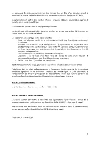 Les demandes de remboursement devront être remises dans un délai d’une semaine suivant la
réunion au secrétariat de l’APGIE au moyen d’un bordereau récapitulatif standardisé de l’APGIE.
Exceptionnellement, les frais d’un montant inférieur à cinquante (50) euros pourront être reportés et
cumulés sur un bordereau ultérieur.
Le bordereau récapitulatif sera accompagné des justificatifs.
L’ensemble des originaux devra être transmis, une fois par an, au plus tard au 31 décembre de
chaque année, au secrétariat de l’APGIE.
Les frais seront pris en charge sur les bases suivantes :
- Repas : sur la base de huit (8) fois le minimum garanti (MG), pour deux (2) représentants par
organisation ;
- Transport : sur la base du ticket RATP pour deux (2) représentants par organisation. D’un
billet de train pour les trajets inférieurs à cinq cent (500) kilomètres et / ou d’un billet d’avion
en classe économique pour un trajet excédant cinq cent (500) kilomètres et pour deux (2)
membres par organisation ;
- Frais kilométriques : en fonction du barème fiscal en vigueur ;
- Logement : sur la base d’un hôtel trois (3) étoiles la veille d’une réunion et
exceptionnellement le soir, pour deux (2) membres par organisation ;
- Parking : pour deux (2) membres par organisation.
Il se tiendra au minimum, cinq (5) journées de négociations collectives paritaires dans l’année.
En l’absence d’accord relatif au fonctionnement et financement du dialogue social, les organisations
patronales signataires de la convention collective de l'import-export n° 3100 assureront le
remboursement des frais de participation des représentants salariés aux réunions paritaires de
branche conformément aux dispositions légales et conventionnelles en vigueur. »
Article 2 – Durée de l’avenant
Le présent avenant est conclu pour une durée indéterminée.
Article 3 – Entrée en vigueur de l’avenant
Le présent avenant sera notifié à l’ensemble des organisations représentatives à l’issue de la
procédure de signature conformément aux dispositions de l’article L.2231-5 du code du travail.
Il sera procédé dans les meilleurs délais aux formalités légales en vue du dépôt et de l’extension du
présent avenant conformément à l’article L2231-6 du code du travail.
Fait à Paris, le 23 mars 2017.
2
 