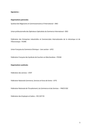 Signataires :
Organisations patronales
Syndicat des Négociants et Commissionnaires à l’International – SNCI
Union professionnelle des Opérateurs Spécialisés du Commerce International - OSCI
Fédération des Entreprises Industrielles et Commerciales Internationales de la mécanique et de
l’Électronique - FICIME
Union Française du Commerce Chimique – 1ere section - UFCC
Fédération Française des Syndicats de Courtiers en Marchandises - FFSCM
Organisations syndicales
Fédération des services – CFDT
Fédération Nationale Commerce, Services et Force de Vente – CFTC
Fédération Nationale de l’Encadrement, du Commerce et des Services – FNECS CGC
Fédération des Employés et Cadres – FEC CGT FO
3
 