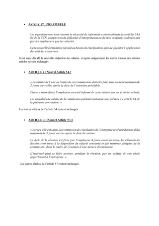  ARTICLE 1ER
: PREAMBULE
Les signataires ont tous reconnu la nécessité de reformuler certains alinéas desarticles 54 à
64 de la CCN, compte tenu de difficultés d’interprétation ou de mise en œuvre soulevées tant
par les employeurs que les salariés.
Cette nouvelle formulation répond au besoin de clarification afin de faciliter l’application
des articles concernes.
Il est donc décidé la nouvelle rédaction des alinéas ci-après uniquement, les autres alinéas des mêmes
articles restant inchangés.
 ARTICLE 2 : Nouvel Article 54.7
« La saisine de l’une ou l’autre de ces commissions doit être faite dans un délai maximumde
2 jours ouvrables après la date de l’entretien préalable.
Dans ce même délai, l’employeur aura été informé de cette saisine par un écrit du salarié.
Les modalités de saisine de la commission paritaire nationale sont prévues à l’article 64 de
la présente convention. »
Les autres alinéas de l’article 54 restent inchangés.
 ARTICLE 3 : Nouvel Article 57.1
« Lorsqu’elle est saisie,la commission de conciliation de l’entreprise se réunit dansun délai
maximum de 5 jours ouvrés après la date de saisine.
La date de la réunion est fixée par l’employeur 4 jours avant sa tenue, les éléments du
dossier sont tenus à la disposition du salarié concerné et des membres désignés de la
commission, dans le cadre de l’examen d’une mesure disciplinaire.
L’intéressé peut se faire assister, pendant la réunion, par un salarié de son choix
appartenant à l’entreprise. »
Les autres alinéas de l’article 57 restent inchangés.
 