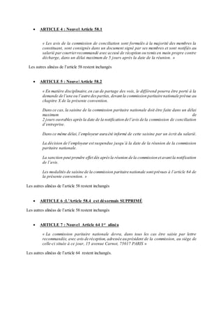 ARTICLE 4 : Nouvel Article 58.1
« Les avis de la commission de conciliation sont formulés à la majorité des membres la
constituant, sont consignés dans un document signé par ses membres et sont notifiés au
salarié par courrierrecommandé avec accusé de réception ou remis en main propre contre
décharge, dans un délai maximum de 5 jours après la date de la réunion. »
Les autres alinéas de l’article 58 restent inchangés
 ARTICLE 5 : Nouvel Article 58.2
« En matière disciplinaire,en cas de partage des voix, le différend pourra être porté à la
demande de l’une ou l’autre desparties, devant la commission paritaire nationale prévue au
chapitre X de la présente convention.
Dans ce cas, la saisine de la commission paritaire nationale doit être faite dans un délai
maximum de
2 jours ouvrables après la date de la notification de l’avis de la commission de conciliation
d’entreprise.
Dans ce même délai, l’employeur aura été informé de cette saisine par un écrit du salarié.
La décision de l’employeur est suspendue jusqu’à la date de la réunion de la commission
paritaire nationale.
La sanction peut prendre effet dès aprèsla réunion de la commission et avant la notification
de l’avis.
Les modalités de saisine de la commission paritaire nationale sont prévues à l’article 64 de
la présente convention. »
Les autres alinéas de l’article 58 restent inchangés
 ARTICLE 6 :L’Article 58.4 est désormais SUPPRIMÉ
Les autres alinéas de l’article 58 restent inchangés
 ARTICLE 7 : Nouvel Article 64 1er
alinéa
« La commission paritaire nationale devra, dans tous les cas être saisie par lettre
recommandée, avec avis de réception, adressée au président de la commission, au siège de
celle-ci située à ce jour, 15 avenue Carnot, 75017 PARIS »
Les autres alinéas de l’article 64 restent inchangés.
 