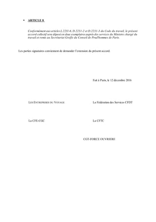  ARTICLE 8
Conformément aux articles L.2231-6, D.2231-2 et D.2231-3 du Code du travail, le présent
accord collectif sera déposé en deux exemplairesauprès des services du Ministre chargé du
travail et remis au Secrétariat Greffe du Conseil de Prud'hommes de Paris.
Les parties signataires conviennent de demander l’extension du présent accord.
Fait à Paris, le 12 décembre 2016
LES ENTREPRISES DU VOYAGE La Fédération des Services CFDT
La CFE-CGC La CFTC
CGT-FORCE OUVRIERE
 