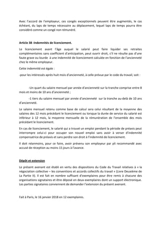 Avec l’accord de l’employeur, ces congés exceptionnels peuvent être augmentés, le cas
échéant, du laps de temps nécessaire au déplacement, lequel laps de temps pourra être
considéré comme un congé non rémunéré.
Article 38 -Indemnités de licenciement.
Le licenciement avant l’âge auquel le salarié peut faire liquider ses retraites
complémentaires sans coefficient d’anticipation, peut ouvrir droit, s’il ne résulte pas d’une
faute grave ou lourde à une indemnité de licenciement calculée en fonction de l’ancienneté
chez le même employeur.
Cette indemnité est égale :
-pour les intéressés après huit mois d’ancienneté, à celle prévue par le code du travail, soit :
-Un quart du salaire mensuel par année d’ancienneté sur la tranche comprise entre 8
mois et moins de 10 ans d’ancienneté ;
-1 tiers du salaire mensuel par année d’ancienneté sur la tranche au-delà de 10 ans
d’ancienneté.
Le salaire mensuel retenu comme base de calcul sera celui résultant de la moyenne des
salaires des 12 mois précédant le licenciement ou lorsque la durée de service du salarié est
inférieur à 12 mois, la moyenne mensuelle de la rémunération de l’ensemble des mois
précédant le licenciement.
En cas de licenciement, le salarié qui a trouvé un emploi pendant la période de préavis peut
interrompre celui-ci pour occuper son nouvel emploi sans avoir à verser d’indemnité
compensatrice de préavis et sans perdre son droit à l’indemnité de licenciement.
Il doit néanmoins, pour ce faire, avoir prévenu son employeur par pli recommandé avec
accusé de réception au moins 15 jours à l’avance.
Dépôt et extension
Le présent avenant est établi en vertu des dispositions du Code du Travail relatives à « la
négociation collective – les conventions et accords collectifs du travail » (Livre Deuxième de
La Partie II). Il est fait en nombre suffisant d’exemplaires pour être remis à chacune des
organisations signataires et être déposé en deux exemplaires dont un support électronique.
Les parties signataires conviennent de demander l’extension du présent avenant.
Fait à Paris, le 16 janvier 2018 en 12 exemplaires.
 