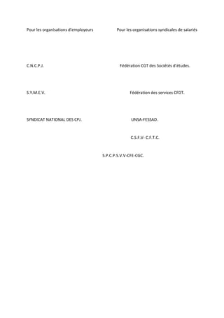 Pour les organisations d’employeurs Pour les organisations syndicales de salariés
C.N.C.P.J. Fédération CGT des Sociétés d’études.
S.Y.M.E.V. Fédération des services CFDT.
SYNDICAT NATIONAL DES CPJ. UNSA-FESSAD.
C.S.F.V- C.F.T.C.
S.P.C.P.S.V.V-CFE-CGC.
 