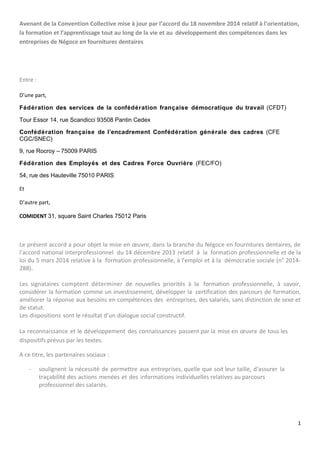 Avenant de la Convention Collective mise à jour par l’accord du 18 novembre 2014 relatif à l’orientation,
la formation et l’apprentissage tout au long de la vie et au développement des compétences dans les
entreprises de Négoce en fournitures dentaires
Entre :
D’une part,
Fédération des services de la confédération française démocratique du travail (CFDT)
Tour Essor 14, rue Scandicci 93508 Pantin Cedex
Confédération française de l’encadrement Confédération générale des cadres (CFE
CGC/SNEC)
9, rue Rocroy – 75009 PARIS
Fédération des Employés et des Cadres Force Ouvrière (FEC/FO)
54, rue des Hauteville 75010 PARIS
Et
D’autre part,
COMIDENT 31, square Saint Charles 75012 Paris
Le présent accord a pour objet la mise en œuvre, dans la branche du Négoce en fournitures dentaires, de
l'accord national interprofessionnel du 14 décembre 2013 relatif à la formation professionnelle et de la
loi du 5 mars 2014 relative à la formation professionnelle, à l’emploi et à la démocratie sociale (n° 2014-
288).
Les signataires comptent déterminer de nouvelles priorités à la formation professionnelle, à savoir,
considérer la formation comme un investissement, développer la certification des parcours de formation,
améliorer la réponse aux besoins en compétences des entreprises, des salariés, sans distinction de sexe et
de statut.
Les dispositions sont le résultat d’un dialogue social constructif.
La reconnaissance et le développement des connaissances passent par la mise en œuvre de tous les
dispositifs prévus par les textes.
A ce titre, les partenaires sociaux :
- soulignent la nécessité de permettre aux entreprises, quelle que soit leur taille, d'assurer la
traçabilité des actions menées et des informations individuelles relatives au parcours
professionnel des salariés.
1
 