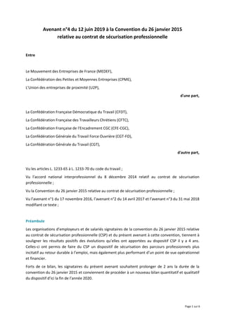 Page 1 sur 6
Avenant n°4 du 12 juin 2019 à la Convention du 26 janvier 2015
relative au contrat de sécurisation professionnelle
Entre
Le Mouvement des Entreprises de France (MEDEF),
La Confédération des Petites et Moyennes Entreprises (CPME),
L'Union des entreprises de proximité (U2P),
d'une part,
La Confédération Française Démocratique du Travail (CFDT),
La Confédération Française des Travailleurs Chrétiens (CFTC),
La Confédération Française de l'Encadrement CGC (CFE-CGC),
La Confédération Générale du Travail Force Ouvrière (CGT-FO),
La Confédération Générale du Travail (CGT),
d'autre part,
Vu les articles L. 1233-65 à L. 1233-70 du code du travail ;
Vu l’accord national interprofessionnel du 8 décembre 2014 relatif au contrat de sécurisation
professionnelle ;
Vu la Convention du 26 janvier 2015 relative au contrat de sécurisation professionnelle ;
Vu l’avenant n°1 du 17 novembre 2016, l’avenant n°2 du 14 avril 2017 et l’avenant n°3 du 31 mai 2018
modifiant ce texte ;
Préambule
Les organisations d’employeurs et de salariés signataires de la convention du 26 janvier 2015 relative
au contrat de sécurisation professionnelle (CSP) et du présent avenant à cette convention, tiennent à
souligner les résultats positifs des évolutions qu’elles ont apportées au dispositif CSP il y a 4 ans.
Celles-ci ont permis de faire du CSP un dispositif de sécurisation des parcours professionnels plus
incitatif au retour durable à l’emploi, mais également plus performant d’un point de vue opérationnel
et financier.
Forts de ce bilan, les signataires du présent avenant souhaitent prolonger de 2 ans la durée de la
convention du 26 janvier 2015 et conviennent de procéder à un nouveau bilan quantitatif et qualitatif
du dispositif d’ici la fin de l’année 2020.
 