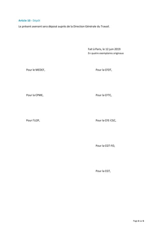 Page 6 sur 6
Article 10 - Dépôt
Le présent avenant sera déposé auprès de la Direction Générale du Travail.
Fait à Paris, le 12 juin 2019
En quatre exemplaires originaux
Pour le MEDEF, Pour la CFDT,
Pour la CPME, Pour la CFTC,
Pour l’U2P, Pour la CFE-CGC,
Pour la CGT-FO,
Pour la CGT,
 