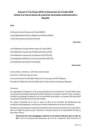 Page 1 sur 5
Avenant n°1 du 12 juin 2019 à la Convention du 17 juillet 2018
relative à la mise en œuvre du contrat de sécurisation professionnelle à
Mayotte
Entre
Le Mouvement des Entreprises de France (MEDEF),
La Confédération des Petites et Moyennes Entreprises (CPME),
L'Union des entreprises de proximité (U2P),
d'une part,
La Confédération Française Démocratique du Travail (CFDT),
La Confédération Française des Travailleurs Chrétiens (CFTC),
La Confédération Française de l'Encadrement CGC (CFE-CGC),
La Confédération Générale du Travail Force Ouvrière (CGT-FO),
La Confédération Générale du Travail (CGT),
d'autre part,
Vu les articles L. 1233-65 à L. 1233-70 du code du travail ;
Vu l’article L. 5524-3 du code du travail ;
Vu la convention du 17 juillet 2018 relative à la mise en œuvre du CSP à Mayotte ;
Vu le décret n°2019-374 du 26 avril 2019 relatif à l’indemnisation du chômage à Mayotte ;
Préambule
Les organisations d’employeurs et de salariés signataires de la convention du 17 juillet 2018 relative
au contrat de sécurisation professionnelle (CSP) à Mayotte et du présent avenant à cette convention,
souhaitent en prolonger la durée de 2 ans, et conviennent de procéder à un nouveau bilan quantitatif
et qualitatif du dispositif d’ici la fin de l’année 2020.
Par ailleurs, l’évaluation de la mise en œuvre du CSP, et les remontées des bénéficiaires, des
entreprises et des opérateurs, montrent que certaines améliorations sont encore nécessaires.
Certaines de ces améliorations relèvent de modifications de la convention paritaire du 17 juillet 2018 –
elles sont l’objet du présent avenant. D’autres en revanche relèvent de la responsabilité de l’Etat et
des acteurs sociaux :
- financement des coûts pédagogiques inhérents aux formations effectuées dans le cadre du
CSP : tirant les conclusions des dispositions de la loi du 5 septembre 2018 concernant le
 