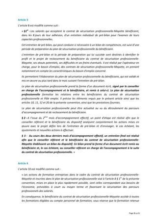 Page 3 sur 5
Article 3
L’article 8 est modifié comme suit :
« §1er
- Les salariés qui acceptent le contrat de sécurisation professionnelle-Mayotte bénéficient,
dans les 8 jours de leur adhésion, d'un entretien individuel de pré-bilan pour l'examen de leurs
capacités professionnelles.
Cet entretien de pré-bilan, qui peut conduire si nécessaire à un bilan de compétences, est suivi d’une
période de préparation du plan de sécurisation professionnelle du bénéficiaire.
L’entretien de pré-bilan et la période de préparation qui lui succède sont destinés à identifier le
profil et le projet de reclassement du bénéficiaire du contrat de sécurisation professionnelle-
Mayotte, ses atouts potentiels, ses difficultés et ses freins éventuels. Il est réalisé par l'opérateur en
charge, pour le bassin d'emploi, des contrats de sécurisation professionnelle-Mayotte, en prenant
notamment en compte les caractéristiques du bassin d'emploi concerné.
Ils permettent l’élaboration du plan de sécurisation professionnelle du bénéficiaire, qui est validé et
mis en œuvre au plus tard dans le mois suivant l’entretien de pré-bilan.
Le plan de sécurisation professionnelle prend la forme d’un document écrit, signé par le conseiller
en charge de l’accompagnement et le bénéficiaire, et remis à celui-ci. Le plan de sécurisation
professionnelle formalise les relations entre les bénéficiaires du contrat de sécurisation
professionnelle et Pôle emploi. Il précise les éléments requis par le présent article ainsi que les
articles 10, 11, 12 et 20 de la présente convention, ainsi que les prestations fournies.
Le plan de sécurisation professionnelle peut être actualisé au vu du déroulement du parcours
d’accompagnement et de reclassement du bénéficiaire.
§ 2 - A l’issue du 2ème
mois d’accompagnement effectif, un point d’étape est réalisé afin que le
conseiller référent et le bénéficiaire du dispositif analysent conjointement les actions mises en
œuvre avec le projet défini lors de l’entretien de pré-bilan et d’envisager, le cas échéant, les
ajustements et nouvelles actions à effectuer.
§ 3 - Au cours des deux derniers mois d’accompagnement effectif, un entretien final est réalisé
afin que le conseiller référent et le bénéficiaire du contrat de sécurisation professionnelle-
Mayotte établissent un bilan du dispositif. Ce bilan prend la forme d’un document écrit remis au
bénéficiaire et, le cas échéant, au conseiller référent en charge de l’accompagnement à la suite
du contrat de sécurisation professionnelle. »
Article 4
L’article 10 est modifié comme suit :
« Les actions de formation entreprises dans le cadre du contrat de sécurisation professionnelle-
Mayotte et inscrites dans le plan de sécurisation professionnelle visé à l’article 8 § 1er
de la présente
convention, mises en place le plus rapidement possible, sont celles correspondant aux besoins de
l'économie, prévisibles à court ou moyen terme et favorisant la sécurisation des parcours
professionnels des salariés.
En conséquence, le bénéficiaire du contrat de sécurisation professionnelle-Mayotte accède à toutes
les formations éligibles au compte personnel de formation, sous réserve que la formation retenue
 