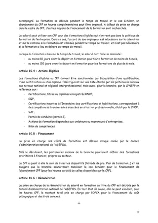 10
accompagné. La formation se déroule pendant le temps de travail et le cas échéant, un
abondement du CPF en heures complémentaires peut être organisé. A défaut de prise en charge
dans le cadre du CPF, d’autres moyens de financement de la formation sont recherchés.
Le salarié peut utiliser son CPF pour des formations éligibles qui n’entrent pas dans la politique de
formation de l’entreprise. Dans ce cas, l’accord de son employeur est nécessaire sur le calendrier
et sur le contenu si la formation est réalisée pendant le temps de travail ; et n’est pas nécessaire
si la formation a lieu en dehors du temps de travail.
Lorsque la formation a lieu sur le temps de travail, le salarié doit faire sa demande :
- au moins 60 jours avant le départ en formation pour toute formation de moins de 6 mois,
- au moins 120 jours avant le départ en formation pour les formations de plus de 6 mois.
Article 10.4 : Actions éligibles
Les formations éligibles au CPF doivent être sanctionnées par l’acquisition d’une qualification,
d’une certification ou d’un diplôme. Elles figurent sur une liste établie par les partenaires sociaux
aux niveaux national et régional interprofessionnel, mais aussi, pour la branche, par la CPNEFP en
référence aux :
- Certifications, titres ou diplômes enregistrés RNCP,
- CQP,
- Certifications inscrites à l’Inventaire des certifications et habilitations, correspondant à
des compétences transversales exercées en situation professionnelle, établi par la CNCP,
- VAE,
- Permis de conduire (permis B),
- Actions de formation dispensées aux créateurs ou repreneurs d'entreprises,
- Bilan de compétences.
Article 10.5 : Financement
La prise en charge des coûts de formation est définie chaque année par le Conseil
d’administration national de l’AGEFOS.
S’ils le décidaient, les partenaires sociaux de la branche pourraient définir des formations
prioritaires à financer, propres au secteur.
La SPP a quant à elle le soin de fixer les dispositifs (Période de pro, Plan de formation…) et les
budgets que la branche souhaiterait mobiliser le cas échéant pour le financement de
l’abondement CPF (pour les heures au-delà de celles disponibles sur le CPF).
Article 10.6 : Rémunération
La prise en charge de la rémunération du salarié en formation au titre du CPF est décidée par le
Conseil d’administration national de l’AGEFOS. En tout état de cause, elle ne peut excéder, pour
les heures CPF, le montant total pris en charge par l’OPCA pour le financement du coût
pédagogique et des frais annexes.
**
 