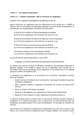11
Article 11 : Les examens professionnels
Article 11.1 : Examens traditionnels, CQP et Certificats de compétences
L’avenant n° 43 a organisé le développement des CQP dans la branche.
Quatre Certificats de compétences dont les référentiels ont été validés par la CPNEFP le
9 janvier 2017 ont été soumis à la Commission Nationale de la Certification Professionnelle et
acceptés pour leur enregistrement à l’Inventaire le 24 mars 2017 :
a) Sécurité de la conduite de véhicules motoneiges en montagne.
Ce certificat de compétences a été validé pour une durée de 3 ans.
b) Sécurité de la conduite de véhicule 4x4 type tout-terrain en montagne.
Ce certificat de compétences a été validé pour une durée de 3 ans.
c) Sécurité du travail en hauteur dans les domaines skiables.
Ce certificat de compétences a été validé pour une durée de 3 ans.
d) Formateur évaluateur interne des domaines skiables.
Ce certificat de compétences a été validé pour une durée de 6 ans.
Ces certificats sont opérationnels depuis le 02 juin 2017.
e) Manager intermédiaire des Remontées mécaniques et Domaines Skiables
La création d’un nouveau Certificat, de Manager intermédiaire des Remontées mécaniques et
Domaines Skiables, a été validée en séance, lors de la Commission mixte paritaire de ce
29 novembre 2017, par les partenaires sociaux signataires et ses référentiels ont été déposés
auprès de la CNCP le 30 novembre 2017.
Le référentiel de compétences et de certification de ce Certificat « facultatif » s’articule
autour de 5 modules :
 Garantir les flux d'information entre sa hiérarchie et son équipe en adoptant une posture
de manager intermédiaire ;
 Gérer, organiser, planifier et superviser efficacement les activités de production de
services ;
 Animer et conduire efficacement une équipe ;
 Optimiser le développement des compétences de chacun de ses collaborateurs ;
 Respecter et faire respecter le cadre réglementaire en matière de sécurité.
La formation associée durera a minima 5 jours. Le parcours de formation doit être organisé en
conséquence et en fonction des publics, ceux-ci pouvant être de profils différents selon les
entreprises. Les modules pourront être suivis individuellement. Un recyclage est conseillé tous
les 5 ans.
Contrairement aux Certificats de Qualification Professionnelle (qui sont liés à l’exercice d’un
métier), ces cinq Certificats de compétences seront toujours adossés à une formation, qu’elle
 
