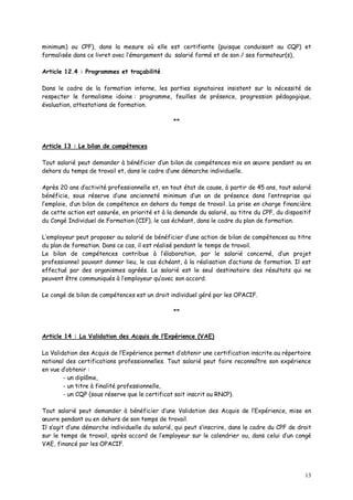 13
minimum) ou CPF), dans la mesure où elle est certifiante (puisque conduisant au CQP) et
formalisée dans ce livret avec l’émargement du salarié formé et de son / ses formateur(s),
Article 12.4 : Programmes et traçabilité
Dans le cadre de la formation interne, les parties signataires insistent sur la nécessité de
respecter le formalisme idoine : programme, feuilles de présence, progression pédagogique,
évaluation, attestations de formation.
**
Article 13 : Le bilan de compétences
Tout salarié peut demander à bénéficier d’un bilan de compétences mis en œuvre pendant ou en
dehors du temps de travail et, dans le cadre d’une démarche individuelle.
Après 20 ans d’activité professionnelle et, en tout état de cause, à partir de 45 ans, tout salarié
bénéficie, sous réserve d’une ancienneté minimum d’un an de présence dans l’entreprise qui
l’emploie, d’un bilan de compétence en dehors du temps de travail. La prise en charge financière
de cette action est assurée, en priorité et à la demande du salarié, au titre du CPF, du dispositif
du Congé Individuel de Formation (CIF), le cas échéant, dans le cadre du plan de formation.
L’employeur peut proposer au salarié de bénéficier d’une action de bilan de compétences au titre
du plan de formation. Dans ce cas, il est réalisé pendant le temps de travail.
Le bilan de compétences contribue à l’élaboration, par le salarié concerné, d’un projet
professionnel pouvant donner lieu, le cas échéant, à la réalisation d’actions de formation. Il est
effectué par des organismes agréés. Le salarié est le seul destinataire des résultats qui ne
peuvent être communiqués à l’employeur qu’avec son accord.
Le congé de bilan de compétences est un droit individuel géré par les OPACIF.
**
Article 14 : La Validation des Acquis de l’Expérience (VAE)
La Validation des Acquis de l’Expérience permet d’obtenir une certification inscrite au répertoire
national des certifications professionnelles. Tout salarié peut faire reconnaître son expérience
en vue d’obtenir :
- un diplôme,
- un titre à finalité professionnelle,
- un CQP (sous réserve que le certificat soit inscrit au RNCP).
Tout salarié peut demander à bénéficier d’une Validation des Acquis de l’Expérience, mise en
œuvre pendant ou en dehors de son temps de travail.
Il s’agit d’une démarche individuelle du salarié, qui peut s’inscrire, dans le cadre du CPF de droit
sur le temps de travail, après accord de l’employeur sur le calendrier ou, dans celui d’un congé
VAE, financé par les OPACIF.
 