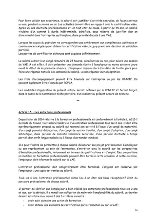 14
Pour faire valider son expérience, le salarié doit justifier d’activités exercées, de façon continue
ou non, pendant au moins un an. Les activités doivent être en rapport avec la certification visée.
Après 20 ans d’activité professionnelle et, en tout état de cause, à partir de 45 ans, un salarié
titulaire d’un contrat à durée indéterminée, bénéficie, sous réserve de justifier d’un an
d’ancienneté dans l'entreprise qui l’emploie, d’une priorité d’accès à une VAE.
Lorsque les acquis du postulant ne correspondent pas entièrement aux compétences, aptitudes et
connaissances exigées pour obtenir la certification visée, le jury prend une décision de validation
partielle.
Les parties de certification obtenues sont acquises définitivement.
Le salarié a droit à un congé rémunéré de 24 heures, consécutives ou non, pour suivre une session
de VAE. A cet effet, il doit présenter une demande écrite à l’employeur au moins soixante jours
avant le début de sa première absence. L’employeur dispose alors d’un délai de trente jours pour
faire une réponse motivée à la demande du salarié. La non réponse vaut acceptation.
Les frais d’accompagnement peuvent être financés par l’entreprise ou par les OPACIF. Ils
peuvent également être financés par l’OPCA.
Les modalités d’application du présent article seront définies par la CPNEFP et feront l’objet,
dans le cadre de la Commission mixte paritaire, d’un avenant au présent accord de branche.
**
Article 15 : Les entretiens professionnels
Depuis la loi de 2014 relative à la formation professionnelle et conformément à l’article L. 6315-1
du Code du travail, tout salarié bénéficie d’un entretien professionnel tous les 2 ans. Il doit être
systématiquement proposé au salarié qui reprend son activité à l’issue d’un congé de maternité,
d’un congé parental d’éducation, d’un congé de soutien familial, d’un congé d’adoption, d’un congé
sabbatique, d’une période de mobilité volontaire sécurisée, d’une période d’activité à temps
partiel, d’un arrêt longue maladie ou à l’issue d’un mandat syndical.
Il a pour finalité de permettre à chaque salarié d’élaborer son projet professionnel. L’employeur
ou son représentant au sein de l’entreprise, s’entretien avec le salarié sur les perspectives
d’évolution professionnelle, notamment en termes de qualifications et d’emploi. Des propositions
en matière de formation professionnelle peuvent être faites à cette occasion. A cette occasion,
l’employeur doit informer le salarié sur la VAE.
L’entretien professionnel doit obligatoirement être formalisé. L’original est conservé par
l’employeur ; une copie est remise au salarié.
Tous les 6 ans, l’entretien professionnel donne lieu à un état des lieux récapitulatif écrit du
parcours professionnel de chaque salarié.
Il permet de vérifier que l’employeur a bien réalisé les entretiens professionnels tous les 2 ans
et que, sur la période, il a rempli son obligation de maintenir l’employabilité du salarié, ce dernier
devant satisfaire à au moins 2 des 3 critères suivants :
- avoir suivi au moins une action de formation ;
- avoir obtenu des éléments de certification par la formation ou par la VAE ;
 