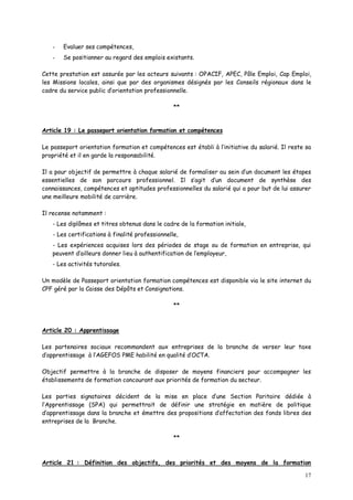 17
- Evaluer ses compétences,
- Se positionner au regard des emplois existants.
Cette prestation est assurée par les acteurs suivants : OPACIF, APEC, Pôle Emploi, Cap Emploi,
les Missions locales, ainsi que par des organismes désignés par les Conseils régionaux dans le
cadre du service public d’orientation professionnelle.
**
Article 19 : Le passeport orientation formation et compétences
Le passeport orientation formation et compétences est établi à l’initiative du salarié. Il reste sa
propriété et il en garde la responsabilité.
Il a pour objectif de permettre à chaque salarié de formaliser au sein d’un document les étapes
essentielles de son parcours professionnel. Il s’agit d’un document de synthèse des
connaissances, compétences et aptitudes professionnelles du salarié qui a pour but de lui assurer
une meilleure mobilité de carrière.
Il recense notamment :
- Les diplômes et titres obtenus dans le cadre de la formation initiale,
- Les certifications à finalité professionnelle,
- Les expériences acquises lors des périodes de stage ou de formation en entreprise, qui
peuvent d’ailleurs donner lieu à authentification de l’employeur,
- Les activités tutorales.
Un modèle de Passeport orientation formation compétences est disponible via le site internet du
CPF géré par la Caisse des Dépôts et Consignations.
**
Article 20 : Apprentissage
Les partenaires sociaux recommandent aux entreprises de la branche de verser leur taxe
d’apprentissage à l’AGEFOS PME habilité en qualité d’OCTA.
Objectif permettre à la branche de disposer de moyens financiers pour accompagner les
établissements de formation concourant aux priorités de formation du secteur.
Les parties signataires décident de la mise en place d’une Section Paritaire dédiée à
l’Apprentissage (SPA) qui permettrait de définir une stratégie en matière de politique
d’apprentissage dans la branche et émettre des propositions d’affectation des fonds libres des
entreprises de la Branche.
**
Article 21 : Définition des objectifs, des priorités et des moyens de la formation
 