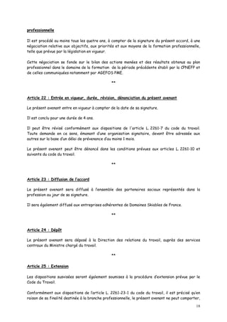18
professionnelle
Il est procédé au moins tous les quatre ans, à compter de la signature du présent accord, à une
négociation relative aux objectifs, aux priorités et aux moyens de la formation professionnelle,
telle que prévue par la législation en vigueur.
Cette négociation se fonde sur le bilan des actions menées et des résultats obtenus au plan
professionnel dans le domaine de la formation de la période précédente établi par la CPNEFP et
de celles communiquées notamment par AGEFOS PME.
**
Article 22 : Entrée en vigueur, durée, révision, dénonciation du présent avenant
Le présent avenant entre en vigueur à compter de la date de sa signature.
Il est conclu pour une durée de 4 ans.
Il peut être révisé conformément aux dispositions de l'article L. 2261-7 du code du travail.
Toute demande en ce sens, émanant d’une organisation signataire, devant être adressée aux
autres sur la base d’un délai de prévenance d’au moins 1 mois.
Le présent avenant peut être dénoncé dans les conditions prévues aux articles L. 2261-10 et
suivants du code du travail.
**
Article 23 : Diffusion de l’accord
Le présent avenant sera diffusé à l’ensemble des partenaires sociaux représentés dans la
profession au jour de sa signature.
Il sera également diffusé aux entreprises adhérentes de Domaines Skiables de France.
**
Article 24 : Dépôt
Le présent avenant sera déposé à la Direction des relations du travail, auprès des services
centraux du Ministre chargé du travail.
**
Article 25 : Extension
Les dispositions susvisées seront également soumises à la procédure d’extension prévue par le
Code du Travail.
Conformément aux dispositions de l’article L. 2261-23-1 du code du travail, il est précisé qu’en
raison de sa finalité destinée à la branche professionnelle, le présent avenant ne peut comporter,
 