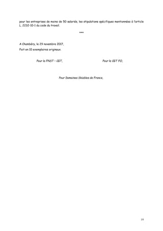 19
pour les entreprises de moins de 50 salariés, les stipulations spécifiques mentionnées à l’article
L. 2232-10-1 du code du travail.
***
A Chambéry, le 29 novembre 2017,
Fait en 10 exemplaires originaux.
Pour la FNST – CGT, Pour la CGT FO,
Pour Domaines Skiables de France,
 