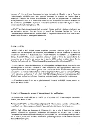 3
L’avenant n° 28 a créé une Commission Paritaire Nationale de l'Emploi et de la Formation
Professionnelle (CPNEFP) ayant pour vocation d'analyser la situation de l'emploi dans la
profession, d'étudier les besoins de la branche et de faire des propositions à la Commission
mixte paritaire vis-à-vis de la politique de formation, afin de répondre aux besoins de formation
des entreprises. La CPNEFP a également pour mission d’élaborer et de mettre à jour la liste de
branche des formations éligibles au CPF.
La CPNEFP se réunie de manière générale au moins 3 fois par an. L’ordre du jour est alimenté par
les partenaires sociaux. Son secrétariat est assuré par Domaines Skiables de France. A
l’initiative des partenaires sociaux, AGEFOS PME et l’organisme de formation de la branche sont
invités, le cas échéant, à participer à ces réunions.
**
Article 4 : OPCA
L’AGEFOS-PME a été désigné comme organisme paritaire collecteur agréé au titre des
contributions des entreprises de la branche, conformément à l’article 30 ter de la Convention
collective. L’avenant n° 34 du 30 mars 2007 a reconfirmé cette désignation « Les signataires ont
désigné l'AGEFOS-PME, comme organisme collecteur agréé au titre des contributions des
entreprises de la branche, par accord du 16 janvier 1996 portant création d'une Section
Paritaire Professionnelle des Téléphériques et Engins de Remontées Mécaniques (SPP) ».
La CPNEFP entend compléter ses missions de développement de l’emploi et de la formation dans
les entreprises, de veille sur l’évolution de l’offre de formation, en s’appropriant les dispositions
réglementaires et en en fixant les grands axes. La mise en œuvre de ces axes sera précisée
chaque année en termes d’affectation de fonds et de prise en charge, dans le cadre de la SPP qui
réunit les mêmes partenaires. A cet effet, AGEFOS PME apporte aux partenaires sociaux tout
détail et toute explication technique, financière, organisationnelle, réglementaire, nécessaire.
La SPP se réunit a priori 3 fois par an, généralement à l’issue de la CPNEFP. Son secrétariat est
assuré par AGEFOS PME.
**
Article 5 : L’Observatoire prospectif des métiers et des qualifications
Un Observatoire a été créé par la CPNEFP du 20 octobre 2015. Il est composé des mêmes
acteurs, dont AGEFOS PME.
Alors que la CPNEFP a un rôle politique et prospectif, l’Observatoire a un rôle technique et de
conseil au travers d’accompagnements spécifiques, d’études, d’analyses statistiques, etc.
AGEFOS PME réalise les demandes de l’Observatoire, par la mise à disposition de moyens
humains, techniques et logistiques, permettant d’accompagner les projets. Pour ce faire le
financement de l’Observatoire est assuré par AGEFOS PME, en fonction des projets présentés
par la branche, sur la base d’un taux de frais de gestion négocié avec l’Etat dans sa Convention
d’objectifs et de moyens.
 