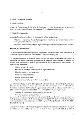 4
**
Article 6 : Le plan de formation
Article 6.1 : Objet
Le plan de formation est à l’initiative de l’employeur, il relève de son pouvoir de gestion et
constitue un outil essentiel, au service des objectifs stratégiques de l’entreprise.
Article 6.2 : Organisation
Le plan de formation est présenté en distinguant 2 catégories d’actions :
- Catégorie 1 : Les actions d’adaptation au poste de travail ainsi que les actions de maintien
dans l’emploi et dévolution des emplois.
- Catégorie 2 : Les actions ayant pour objet le développement des compétences des salariés.
Article 6.3 : Mise en œuvre
Les instances représentatives du personnel compétentes seront consultées sur la présentation et
l’exécution du plan de formation, conformément à la législation en vigueur.
Les actions d’adaptation au poste de travail ainsi que les actions de maintien dans l’emploi et
d’évolution des emplois (catégorie 1) constituent un temps de travail effectif et donnent lieu
pendant leur réalisation au maintien par l’entreprise de la rémunération des salariés. Les
objectifs sont les suivant :
- Adapter au poste de travail ;
- Anticiper les évolutions technologiques et organisationnelles ;
- Gérer les emplois et les compétences ;
- Transférer les connaissances ;
- Gérer la pyramide des âges ;
- Ajuster les savoirs, les savoir-faire et savoir-être.
Les actions ayant pour objet le développement des compétences des salariés (catégorie 2) se
déroulent sur le temps de travail ou éventuellement hors temps de travail effectif (les
formations hors temps de travail sont organisées conformément au code du travail, article L.
6321-6 et suivants, dans la limite de 80 h / an / salarié). Elles ont pour objectifs de :
- Participer à l’évolution des qualifications de ses salariés ;
- Articuler compétences et classification.
Les heures de formation réalisées en dehors du temps de travail donnent lieu au versement par
l’entreprise d’une allocation de formation d’un montant égal à 50% de la rémunération nette de
référence du salarié concerné conformément à la réglementation (articles L. 6321-10 et D. 6321-
5 du Code du travail).
La mise en œuvre d’une action de développement des compétences en dehors du temps de travail
se réalise dans les conditions prévues par le Code du travail (articles R. 3621-6, L. 6321-7,
 