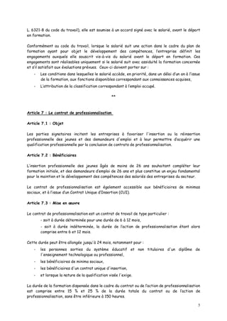 5
L. 6321-8 du code du travail), elle est soumise à un accord signé avec le salarié, avant le départ
en formation.
Conformément au code du travail, lorsque le salarié suit une action dans le cadre du plan de
formation ayant pour objet le développement des compétences, l’entreprise définit les
engagements auxquels elle souscrit vis-à-vis du salarié avant le départ en formation. Ces
engagements sont réalisables uniquement si le salarié suit avec assiduité la formation concernée
et s’il satisfait aux évaluations prévues. Ceux-ci doivent porter sur :
- Les conditions dans lesquelles le salarié accède, en priorité, dans un délai d’un an à l’issue
de la formation, aux fonctions disponibles correspondant aux connaissances acquises,
- L’attribution de la classification correspondant à l’emploi occupé.
**
Article 7 : Le contrat de professionnalisation
Article 7.1 : Objet
Les parties signataires incitent les entreprises à favoriser l'insertion ou la réinsertion
professionnelle des jeunes et des demandeurs d'emploi et à leur permettre d’acquérir une
qualification professionnelle par la conclusion de contrats de professionnalisation.
Article 7.2 : Bénéficiaires
L’insertion professionnelle des jeunes âgés de moins de 26 ans souhaitant compléter leur
formation initiale, et des demandeurs d’emploi de 26 ans et plus constitue un enjeu fondamental
pour le maintien et le développement des compétences des salariés des entreprises du secteur.
Le contrat de professionnalisation est également accessible aux bénéficiaires de minimas
sociaux, et à l’issue d’un Contrat Unique d’Insertion (CUI).
Article 7.3 : Mise en œuvre
Le contrat de professionnalisation est un contrat de travail de type particulier :
- soit à durée déterminée pour une durée de 6 à 12 mois,
- soit à durée indéterminée, la durée de l’action de professionnalisation étant alors
comprise entre 6 et 12 mois.
Cette durée peut être allongée jusqu'à 24 mois, notamment pour :
- les personnes sorties du système éducatif et non titulaires d'un diplôme de
l'enseignement technologique ou professionnel,
- les bénéficiaires de minima sociaux,
- les bénéficiaires d'un contrat unique d'insertion,
- et lorsque la nature de la qualification visée l'exige.
La durée de la formation dispensée dans le cadre du contrat ou de l’action de professionnalisation
est comprise entre 15 % et 25 % de la durée totale du contrat ou de l’action de
professionnalisation, sans être inférieure à 150 heures.
 