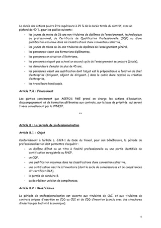 6
La durée des actions pourra être supérieure à 25 % de la durée totale du contrat, avec un
plafond de 40 %, pour les publics suivants :
- les jeunes de moins de 26 ans non titulaires de diplômes de l’enseignement, technologique
ou professionnel, de Certificats de Qualification Professionnelle (CQP) ou d’une
qualification reconnue dans les classifications d’une convention collective,
- les jeunes de moins de 26 ans titulaires de diplômes de l’enseignement général,
- les personnes visant des formations diplômantes,
- les personnes en situation d’illettrisme,
- les personnes n’ayant pas achevé un second cycle de l’enseignement secondaire (Lycée),
- les demandeurs d’emploi de plus de 45 ans,
- les personnes visant une qualification dont l’objet est la préparation à la fonction de chef
d’entreprise (dirigeant, adjoint de dirigeant…) dans le cadre d’une reprise ou création
d’entreprise,
- les travailleurs handicapés.
Article 7.4 : Financement
Les parties conviennent que AGEFOS PME prend en charge les actions d’évaluation,
d’accompagnement et de formation afférentes aux contrats, sur la base de priorités qui seront
fixées annuellement par la CPNEFP.
**
Article 8 : La période de professionnalisation
Article 8.1 : Objet
Conformément à l’article L. 6324-1 du Code du travail, pour son bénéficiaire, la période de
professionnalisation doit permettre d’acquérir :
- un diplôme d’Etat ou un titre à finalité professionnelle ou une partie identifiée de
certification enregistrée au RNCP,
- un CQP,
- une qualification reconnue dans les classifications d’une convention collective,
- une certification inscrite à l’inventaire (dont le socle de connaissances et de compétences
dit certificat CléA),
- le permis de conduire B,
- ou de réaliser un bilan de compétences.
Article 8.2 : Bénéficiaires
La période de professionnalisation est ouverte aux titulaires de CDI, et aux titulaires de
contrats uniques d’insertion en CDD ou CDI et de CDD d’insertion (conclu avec des structures
d’insertion par l’activité économique).
 