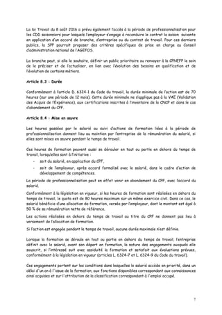 7
La loi Travail du 8 août 2016 a prévu également l’accès à la période de professionnalisation pour
les CDD saisonniers pour lesquels l’employeur s’engage à reconduire le contrat la saison suivante
en application d’un accord de branche, d’entreprise ou du contrat de travail. Pour ces derniers
publics, la SPP pourrait proposer des critères spécifiques de prise en charge au Conseil
d’administration national de l’AGEFOS.
La branche peut, si elle le souhaite, définir un public prioritaire ou renvoyer à la CPNEFP le soin
de le préciser et de l’actualiser, en lien avec l’évolution des besoins en qualification et de
l’évolution de certains métiers.
Article 8.3 : Durée
Conformément à l’article D. 6324-1 du Code du travail, la durée minimale de l’action est de 70
heures (sur une période de 12 mois). Cette durée minimale ne s’applique pas à la VAE (Validation
des Acquis de l’Expérience), aux certifications inscrites à l’inventaire de la CNCP et dans le cas
d’abondement du CPF.
Article 8.4 : Mise en œuvre
Les heures passées par le salarié au suivi d’actions de formation liées à la période de
professionnalisation donnent lieu au maintien par l’entreprise de la rémunération du salarié, si
elles sont mises en œuvre pendant le temps de travail.
Ces heures de formation peuvent aussi se dérouler en tout ou partie en dehors du temps de
travail, lorsqu’elles sont à l’initiative :
- soit du salarié, en application du CPF,
- soit de l’employeur, après accord formalisé avec le salarié, dans le cadre d’action de
développement de compétences.
La période de professionnalisation peut en effet venir en abondement du CPF, avec l’accord du
salarié.
Conformément à la législation en vigueur, si les heures de formation sont réalisées en dehors du
temps de travail, le quota est de 80 heures maximum sur un même exercice civil. Dans ce cas, le
salarié bénéficie d’une allocation de formation, versée par l’employeur, dont le montant est égal à
50 % de sa rémunération nette de référence.
Les actions réalisées en dehors du temps de travail au titre du CPF ne donnent pas lieu à
versement de l’allocation de formation.
Si l’action est engagée pendant le temps de travail, aucune durée maximale n’est définie.
Lorsque la formation se déroule en tout ou partie en dehors du temps de travail, l’entreprise
définit avec le salarié, avant son départ en formation, la nature des engagements auxquels elle
souscrit, si l’intéressé suit avec assiduité la formation et satisfait aux évaluations prévues,
conformément à la législation en vigueur (articles L. 6324-7 et L. 6324-9 du Code du travail).
Ces engagements portent sur les conditions dans lesquelles le salarié accède en priorité, dans un
délai d'un an à l'issue de la formation, aux fonctions disponibles correspondant aux connaissances
ainsi acquises et sur l'attribution de la classification correspondant à l'emploi occupé.
 