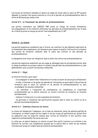 8
Les heures de formation réalisées en dehors du temps de travail dans le cadre du CPF peuvent
dépasser le montant des heures ouvertes au titre de la période de professionnalisation dans la
limite de 80 heures par année civile.
Article 8.5 : Le financement des périodes de professionnalisation
Les parties conviennent que AGEFOS PME prend en charge les actions d’évaluation,
d’accompagnement et de formation afférentes aux périodes de professionnalisation sur la base
de critères de prise en charge qui seront fixés annuellement par la SPP.
**
Article 9 : Le tutorat
Les parties signataires considèrent que le tutorat, qui constitue l’un des éléments importants de
la transmission des compétences, est nécessaire pour assurer la qualité, l’efficacité et la réussite
des actions de formation conduites dans le cadre des contrats et des périodes de
professionnalisation.
La désignation d’un tuteur est obligatoire dans le cadre d’un contrat de professionnalisation.
Les parties signataires souhaitent que son usage se développe dans les entreprises entrant dans
le champ du présent accord pour assurer la réussite des périodes de professionnalisation et, plus
généralement, pour accueillir les nouveaux embauchés.
Article 9.1 : Objet
La fonction tutorale a pour objet :
- d'accompagner le salarié dans l'élaboration et la mise en œuvre de son projet professionnel,
- d'aider, d'informer et de guider les salariés de l'entreprise qui participent à des actions de
formation dans le cadre de contrats et de période de professionnalisation ou pour
accompagner de nouveaux embauchés,
- de contribuer à l'acquisition de connaissances, de compétences et d'aptitudes
professionnelles par le salarié concerné, au travers d'actions de formation en situation
professionnelle,
- d’assurer la liaison avec le ou les organismes de formation,
- de participer à l'évaluation des qualifications acquises dans le cadre du contrat ou de la
période de professionnalisation.
Article 9.2 : Conditions d’exercice du tutorat
Le tuteur est désigné par l'employeur, sur la base du volontariat, parmi les salariés qualifiés de
l'entreprise, en tenant compte de leur emploi et de leur niveau de qualification qui doivent être
en adéquation avec les objectifs retenus pour l'action de formation. Il doit justifier d’une
expérience professionnelle d’au moins deux ans.
Le refus par un salarié d’assurer un tutorat ne peut être motif à sanction ou à atteinte à son
évolution de carrière. Les compétences acquises par le salarié dans le cadre de ses missions
tutorales sont prises en compte dans son évolution professionnelle.
 