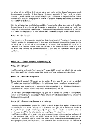 9
Le tuteur suit les activités de trois salariés au plus, toutes actions de professionnalisation et
d’apprentissage confondus. Il doit disposer du temps nécessaire à l’exercice de sa mission
tutorale et, si nécessaire, d’une formation spécifique. Il conserve la responsabilité de l’action
pendant toute sa durée. L’employeur lui permet de disposer du temps nécessaire pour exercer
ses fonctions et se former.
Dans les petites entreprises, le tuteur peut être l’employeur lui-même, sous réserve de justifier
des conditions de qualification et d’expérience nécessaires, si aucun salarié ne remplit les
conditions de qualification, d’expérience et de volontariat requises pour exercer cette fonction.
Si le tuteur est l’employeur, il ne peut assurer cette fonction qu’à l’égard de deux de ses salariés.
Article 9.3 : Financement
Pour permettre le développement des actions de préparation et de formation à l’exercice de la
fonction tutorale, les parties signataires du présent accord souhaitent que l’OPCA assure la prise
en charge de ces actions de préparation et de formation, ainsi que celle des coûts liés à
l'exercice de la fonction tutorale lorsqu’elle est exercée par un salarié dans le cadre de la mise
en œuvre des contrats de professionnalisation ; ceci dans les conditions prévues par la
législation.
**
Article 10 : Le Compte Personnel de Formation (CPF)
Article 10.1 : Objectif
Le CPF constitue un dispositif qui, depuis le 1er
janvier 2015, permet aux salariés d’acquérir des
droits pour bénéficier, à leur initiative, d’une action qualifiante, diplômante ou certifiante.
Article 10.2 : Modalités d’acquisition
Chaque salarié acquiert 24 heures par an pendant 5 ans, puis 12 heures par an pendant
2,5 années, avec un plafond de 150 heures. L’acquisition est proportionnelle au temps de travail.
Pour les salariés à temps partiel et les CDD, l’acquisition des heures se réalise prorata temporis,
l’alimentation est calculée à due proportion du temps de travail effectué.
Un site dédié (moncompteformation.gouv.fr), géré par la Caisse des Dépôts et Consignations,
permet le suivi des heures acquises par chaque salarié, sur la base des déclarations nominatives
des salaires (mensuelles).
Article 10.3 : Procédure de demande et acceptation
Le salarié dispose librement de son CPF. Sa mise en œuvre ne peut être imposée unilatéralement
par l’employeur. Il a accès à celui-ci via le portail en ligne géré par la Caisse des Dépôts et
Consignations (moncompteformation.gouv.fr). Il peut alors consulter le nombre d’heures
créditées sur son CPF et les actions de formation qu’il peut faire à ce titre.
Le CPF peut aussi être mis en œuvre dans le cadre d’une co-construction organisée par le salarié
et son employeur, avec l’accord du salarié, parce que l’action s’inscrit dans la politique de
formation de l’entreprise, dans le cadre d’une mise à niveau, d’une valorisation de l’employabilité,
de la perspective d’un poste à pourvoir, d’une promotion. Dans ce cas, le salarié est conseillé et
 