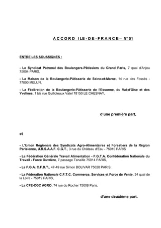 A C C O R D I LE - D E - F R A N C E – N° 51
ENTRE LES SOUSSIGNES :
- Le Syndicat Patronal des Boulangers-Pâtissiers du Grand Paris, 7 quai d'Anjou
75004 PARIS,
- La Maison de la Boulangerie-Pâtisserie de Seine-et-Marne, 14 rue des Fossés -
77000 MELUN,
- La Fédération de la Boulangerie-Pâtisserie de l'Essonne, du Val-d'Oise et des
Yvelines, 1 bis rue Guilloteaux Vatel 78150 LE CHESNAY,
d’une première part,
et
- L'Union Régionale des Syndicats Agro-Alimentaires et Forestiers de la Région
Parisienne, U.R.S.A.A.F. C.G.T., 3 rue du Château d'Eau - 75010 PARIS
- La Fédération Générale Travail Alimentation - F.G.T.A. Confédération Nationale du
Travail - Force Ouvrière, 7 passage Tenaille 75014 PARIS,
- La F.G.A. C.F.D.T., 47-49 rue Simon BOLIVAR 75020 PARIS,
- La Fédération Nationale C.F.T.C. Commerce, Services et Force de Vente, 34 quai de
la Loire - 75019 PARIS,
- La CFE-CGC AGRO, 74 rue du Rocher 75008 Paris,
d'une deuxième part.
 