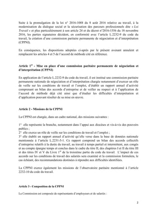 2
Suite à la promulgation de la loi n° 2016-1088 du 8 août 2016 relative au travail, à la
modernisation du dialogue social et la sécurisation des parcours professionnels dite « Loi
Travail » et plus particulièrement à son article 24 et du décret n°2016-1556 du 18 novembre
2016, les parties signataires décident, en conformité avec l’article L.2232-9 du code du
travail, la création d’une commission paritaire permanente de négociation et d’interprétation
(CPPNI).
En conséquence, les dispositions adoptées ci-après par le présent avenant annulent et
remplacent les articles 4 et 5 de l’accord de méthode cité en référence.
Article 1er
- Mise en place d’une commission paritaire permanente de négociation et
d’interprétation (CPPNI)
En application de l’article L.2232-9 du code du travail, il est institué une commission paritaire
permanente nationale de négociation et d’interprétation chargée notamment d’exercer un rôle
de veille sur les conditions de travail et l’emploi, d’établir un rapport annuel d’activité
comprenant un bilan des accords d’entreprise et de veiller au respect et à l’application de
l’accord de méthode déjà cité ainsi que d’étudier les difficultés d’interprétation et
d’application pouvant résulter de sa mise en œuvre.
Article 2 - Missions de la CPPNI
La CPPNI est chargée, dans un cadre national, des missions suivantes :
1° elle représente la branche, notamment dans l’appui aux diocèses et vis-à-vis des pouvoirs
publics ;
2° elle exerce un rôle de veille sur les conditions de travail et l’emploi ;
3° elle établit un rapport annuel d’activité qu’elle verse dans la base de données nationale
mentionnée à l’article L.2231-5-1. Ce rapport comprend un bilan des accords collectifs
d’entreprise relatifs à la durée du travail, au travail à temps partiel et intermittent, aux congés
et au compte épargne temps et conclus dans le cadre du titre II, des chapitres I et II du titre III
et des titres IV et V du Livre 1er
de la troisième partie du code du travail. L’impact de ces
accords sur les conditions de travail des salariés sera examiné et la commission formulera, le
cas échéant, des recommandations destinées à répondre aux difficultés identifiées.
La CPPNI exerce également les missions de l’observatoire paritaire mentionné à l’article
2232-10 du code du travail.
Article 3 - Composition de la CPPNI
La Commission est composée de représentants d’employeurs et de salariés :
 