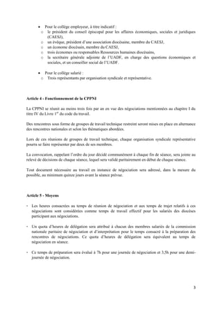 3
 Pour le collège employeur, à titre indicatif :
o le président du conseil épiscopal pour les affaires économiques, sociales et juridiques
(CAESJ),
o un évêque, président d’une association diocésaine, membre du CAESJ,
o un économe diocésain, membre du CAESJ,
o trois économes ou responsables Ressources humaines diocésains,
o la secrétaire générale adjointe de l’UADF, en charge des questions économiques et
sociales, et un conseiller social de l’UADF.
 Pour le collège salarié :
o Trois représentants par organisation syndicale et représentative.
Article 4 - Fonctionnement de la CPPNI
La CPPNI se réunit au moins trois fois par an en vue des négociations mentionnées au chapitre I du
titre IV du Livre 1er
du code du travail.
Des rencontres sous forme de groupes de travail technique restreint seront mises en place en alternance
des rencontres nationales et selon les thématiques abordées.
Lors de ces réunions de groupes de travail technique, chaque organisation syndicale représentative
pourra se faire représenter par deux de ses membres.
La convocation, rappelant l’ordre du jour décidé communément à chaque fin de séance, sera jointe au
relevé de décisions de chaque séance, lequel sera validé paritairement en début de chaque séance.
Tout document nécessaire au travail en instance de négociation sera adressé, dans la mesure du
possible, au minimum quinze jours avant la séance prévue.
Article 5 - Moyens
- Les heures consacrées au temps de réunion de négociation et aux temps de trajet relatifs à ces
négociations sont considérées comme temps de travail effectif pour les salariés des diocèses
participant aux négociations.
- Un quota d’heures de délégation sera attribué à chacun des membres salariés de la commission
nationale paritaire de négociation et d’interprétation pour le temps consacré à la préparation des
rencontres de négociations. Ce quota d’heures de délégation sera équivalent au temps de
négociation en séance.
- Ce temps de préparation sera évalué à 7h pour une journée de négociation et 3,5h pour une demi-
journée de négociation.
 