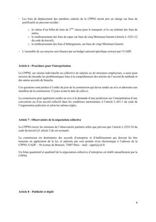 4
- Les frais de déplacement des membres salariés de la CPPNI seront pris en charge sur base de
justificatifs ne pouvant excéder :
o la valeur d’un billet de train de 2ème
classe pour le transport, et le cas échéant des frais de
métro,
o le remboursement des frais de repas sur base de cinq Minimum Garanti (Article L-3231-12
du code du travail),
o le remboursement des frais d’hébergement, sur base de vingt Minimum Garanti.
- L’ensemble de ces moyens sera financé par un budget national spécifique octroyé par l’UADF.
Article 6 - Procédure pour l’interprétation
La CPPNI, sur saisine individuelle ou collective de salariés ou de structures employeurs, a aussi pour
mission de résoudre les problématiques liées à la compréhension des articles de l’accord de méthode et
des autres accords de branche.
Ces questions sont portées à l’ordre du jour de la commission qui devra rendre un avis et adressées aux
membres de la commission 15 jours avant la date de celle-ci.
La commission peut également rendre un avis à la demande d’une juridiction sur l’interprétation d’une
convention ou d’un accord collectif dans les conditions mentionnées à l’article L.441-1 du code de
l’organisation judiciaire et selon les mêmes règles.
Article 7 - Observatoire de la négociation collective
La CPPNI exerce les missions de l’observatoire paritaire telles que prévues par l’article L.2232-10 du
code du travail (cf. article 2 de cet avenant).
La commission est destinataire des accords d’entreprise et d’établissement qui doivent lui être
transmis en application de la loi, et adressés par voie postale et/ou électronique à l’adresse de la
CPPNI /UADF – 58 avenue de Breteuil, 75007 Paris – mail : cppni@cef.fr
Un bilan quantitatif et qualitatif de la négociation collective d’entreprise est établi annuellement par la
CPPNI.
Article 8 – Publicité et dépôt
 