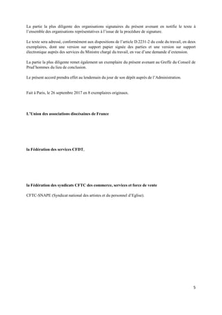 5
La partie la plus diligente des organisations signataires du présent avenant en notifie le texte à
l’ensemble des organisations représentatives à l’issue de la procédure de signature.
Le texte sera adressé, conformément aux dispositions de l’article D.2231-2 du code du travail, en deux
exemplaires, dont une version sur support papier signée des parties et une version sur support
électronique auprès des services du Ministre chargé du travail, en vue d’une demande d’extension.
La partie la plus diligente remet également un exemplaire du présent avenant au Greffe du Conseil de
Prud’hommes du lieu de conclusion.
Le présent accord prendra effet au lendemain du jour de son dépôt auprès de l’Administration.
Fait à Paris, le 26 septembre 2017 en 8 exemplaires originaux.
L’Union des associations diocésaines de France
la Fédération des services CFDT,
la Fédération des syndicats CFTC des commerce, services et force de vente
CFTC-SNAPE (Syndicat national des artistes et du personnel d’Eglise).
 
