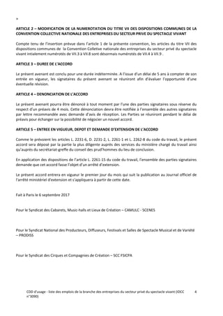 CDD d'usage - liste des emplois de la branche des entreprises du secteur privé du spectacle vivant (IDCC
n°3090)
4
»
ARTICLE 2 – MODIFICATION DE LA NUMEROTATION DU TITRE VII DES DISPOSITIONS COMMUNES DE LA
CONVENTION COLLECTIVE NATIONALE DES ENTREPRISES DU SECTEUR PRIVE DU SPECTACLE VIVANT
Compte tenu de l’insertion prévue dans l’article 1 de la présente convention, les articles du titre VII des
dispositions communes de la Convention Colletive nationale des entreprises du secteur privé du spectacle
vivant intialement numérotés de VII.3 à VII.8 sont désormais numérotés de VII.4 à VII.9 .
ARTICLE 3 – DUREE DE L’ACCORD
Le présent avenant est conclu pour une durée indéterminée. A l’issue d’un délai de 5 ans à compter de son
entrée en vigueur, les signataires du présent avenant se réuniront afin d’évaluer l’opportunité d’une
éventuelle révision.
ARTICLE 4 – DENONCIATION DE L’ACCORD
Le présent avenant pourra être dénoncé à tout moment par l’une des parties signataires sous réserve du
respect d’un préavis de 4 mois. Cette dénonciation devra être notifiée à l’ensemble des autres signataires
par lettre recommandée avec demande d’avis de réception. Les Parties se réuniront pendant le délai de
préavis pour échanger sur la possibilité de négocier un nouvel accord.
ARTICLE 5 – ENTREE EN VIGUEUR, DEPOT ET DEMANDE D’EXTENSION DE L’ACCORD
Comme le prévoient les articles L. 2231-6, D. 2231-2, L. 2261-1 et L. 2262-8 du code du travail, le présent
accord sera déposé par la partie la plus diligente auprès des services du ministère chargé du travail ainsi
qu’auprès du secrétariat-greffe du conseil des prud’hommes du lieu de conclusion.
En application des dispositions de l’article L. 2261-15 du code du travail, l’ensemble des parties signataires
demande que cet accord fasse l’objet d’un arrêté d’extension.
Le présent accord entrera en vigueur le premier jour du mois qui suit la publication au Journal officiel de
l'arrêté ministériel d'extension et s'appliquera à partir de cette date.
Fait à Paris le 6 septembre 2017
Pour le Syndicat des Cabarets, Music-halls et Lieux de Création – CAMULC - SCENES
Pour le Syndicat National des Producteurs, Diffuseurs, Festivals et Salles de Spectacle Musical et de Variété
– PRODISS
Pour le Syndicat des Cirques et Compagnies de Création – SCC FSICPA
 