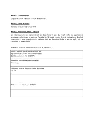Article 2 - Durée de l’accord
Le présent avenant est conclu pour une durée illimitée.
Article 3 - Entrée en vigueur
Il entrera en vigueur le 1
er
janvier 2018.
Article 4 - Notification – Dépôt – Extension
Le présent avenant sera, conformément aux dispositions du code du travail, notifié aux organisations
syndicales représentatives et au terme d’un délai de 15 jours à compter de cette notification et à défaut
d’opposition, il sera procédé dans les meilleurs délais aux formalités légales en vue du dépôt, puis de
l’extension du présent accord.
Fait à Paris, en quinze exemplaires originaux, le 25 octobre 2017.
Syndicat National des Entreprises du Froid, des
équipements de Cuisines professionnelles et du
Conditionnement de l’Air (SNEFCCA)
Fédération Confédérée Force Ouvrière de la
Métallurgie
Fédération Générale des Mines et de la Métallurgie
C.F.D.T
Fédération de la Métallurgie C.F.E-CGC
 