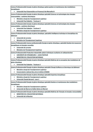 Licence Professionnelle Energie et génie climatique option gestion et maintenance des installations
énergétiques
 Université Paul Cézanne(Aix-en-Provence) Aix-Marseille III
Licence Professionnelle Energie et génie climatique spécialité Sciences et technologies des énergies
renouvelables : systèmes thermiques
 Ministère chargé de l'enseignement supérieur
 Université Paul Sabatier - Toulouse 3
Licence Professionnelle Energie et génie climatique spécialité Sciences et technologies des énergies
renouvelables : systèmes électriques
 Université Paul Sabatier - Toulouse 3
 Ministère chargé de l'enseignement supérieur
Licence Professionnelle Energie et génie climatique, spécialité Intelligence technique et énergétique du
bâtiment
 Université de Lorraine
 Ministère de l'Enseignement Supérieur
Licence Professionnelle Licence professionnelle Energie et génie climatique, spécialité Gestion de ressources
énergétiques et énergies nouvelles
 Université de Lorraine
 Ministère de l'Enseignement Supérieur
Licence Professionnelle Production industrielle option techniques nucléaires et radioprotection
 UNIVERSITE DE STRASBOURG I - LOUIS PASTEUR
 MINISTERE DE L'EDUCATION NATIONALE
Licence Professionnelle Énergie et genie climatique spécialité Maîtrise de la conception des installations de
génie climatique
 Université Paul Sabatier - Toulouse 3
Licence Professionnelle Énergie et génie climatique spécialité Chargé d'affaires en thermique du bâtiment
 Ministère chargé de l'enseignement supérieur
 Conservatoire national des arts et métiers (CNAM)
Licence Professionnelle Énergie et génie climatique spécialité Expertise énergétique
 Ministère chargé de l'enseignement supérieur
 Université Claude Bernard - Lyon 1
Licence Professionnelle Énergie et génie climatique spécialité Gestion et maintenance des installations
énergétiques
 Ministère chargé de l'enseignement supérieur
 Université de Marne-la-Vallée (Seine-et-Marne)
Licence Professionnelle Énergie et génie climatique spécialité Maîtrise de l’énergie et énergies renouvelables
 MINISTERE DE L'EDUCATION NATIONALE
 Université de la Réunion
 