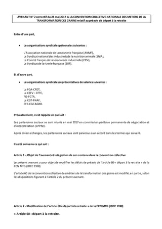 AVENANT N° 2 correctif du 24 mai 2017 A LA CONVENTION COLLECTIVE NATIONALE DES METIERS DE LA
TRANSFORMATION DES GRAINS relatif au préavis de départ à la retraite
Entre d’une part,
 Les organisationssyndicalespatronales suivantes :
L’Association nationale de lameunerie française (ANMF),
Le Syndicatnational desindustrielsde lanutritionanimale (SNIA),
Le Comité françaisde lasemoulerie industrielle(CFSI),
Le Syndicatde larizerie française (SRF).
Et d’autre part,
 Les organisationssyndicalesreprésentatives de salariéssuivantes :
La FGA-CFDT,
La CSFV – CFTC,
FO-FGTA,
La CGT-FNAF,
CFE-CGCAGRO.
Préalablement, il est rappelé ce qui suit :
Les partenaires sociaux se sont réunis en mai 2017 en commission paritaire permanente de négociation et
d’interprétation (CPPNI).
Après divers échanges, les partenaires sociaux sont parvenus à un accord dans les termes qui suivent.
Il a été convenu ce qui suit :
Article 1 – Objet de l’avenant et intégration de son contenu dans la convention collective
Le présent avenant a pour objet de modifier les délais de préavis de l’article 60 « départ à la retraite » de la
CCN MTG (IDCC 1930)
L’article 60 de la conventioncollective desmétiersde latransformationdesgrainsest modifié,enpartie, selon
les dispositions figurant à l’article 2 du présent avenant.
Article 2 - Modification de l’article 60 « départ à la retraite » de la CCN MTG (IDCC 1930)
« Article 60 : départ à la retraite.
 