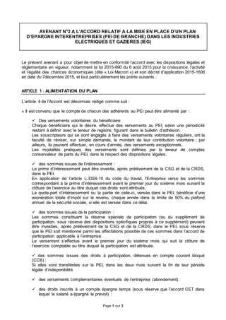 Page 1 sur 3
AVENANT N°2 A L’ACCORD RELATIF A LA MISE EN PLACE D’UN PLAN
D’EPARGNE INTERENTREPRISES (PEI DE BRANCHE) DANS LES INDUSTRIES
ELECTRIQUES ET GAZIERES (IEG)
Le présent avenant a pour objet de mettre en conformité l’accord avec les dispositions légales et
réglementaire en vigueur, notamment la loi 2015-990 du 6 août 2015 pour la croissance, l’activité
et l’égalité des chances économiques (dite « Loi Macron ») et son décret d’application 2015-1606
en date du 7décembre 2015, et tout particulièrement les points suivants :
ARTICLE 1 : ALIMENTATION DU PLAN
L’article 4 de l’Accord est désormais rédigé comme suit :
« Il est convenu que le compte de chacun des adhérents au PEI peut être alimenté par :
 Des versements volontaires du bénéficiaire
Chaque bénéficiaire qui le désire, effectue des versements au PEI, selon une périodicité
restant à définir avec le teneur de registre, figurant dans le bulletin d’adhésion.
Les souscripteurs qui se sont engagés à faire des versements volontaires réguliers, ont la
faculté de réviser, sur simple demande, le montant de leur contribution volontaire ; par
ailleurs, ils peuvent effectuer, en cours d’année, des versements exceptionnels.
Les modalités pratiques des versements sont définies par le teneur de comptes
conservateur de parts du PEI, dans le respect des dispositions légales.
 des sommes issues de l’intéressement :
La prime d’intéressement peut être investie, après prélèvement de la CSG et de la CRDS,
dans le PEI.
En application de l’article L.3324-10 du code du travail, l’Entreprise verse les sommes
correspondant à la prime d’intéressement avant le premier jour du sixième mois suivant la
clôture de l’exercice au titre duquel ces droits sont attribués.
La quote-part d’intéressement ou la partie de celle-ci, versée dans le PEI, bénéficie d’une
exonération totale d’impôt sur le revenu, chaque année dans la limite de 50% du plafond
annuel de la sécurité sociale, si elle est versée dans ce délai.
 des sommes issues de la participation :
Les sommes constituant la réserve spéciale de participation (ou du supplément de
participation, sous réserve des dispositions spécifiques propres à ce supplément) peuvent
être investies, après prélèvement de la CSG et de la CRDS, dans le PEI, sous réserve
que le PEI soit mentionné parmi les affectations possible de ces sommes dans l’accord de
participation applicable à l’entreprise.
Le versement s’effectue avant le premier jour du sixième mois qui suit la clôture de
l’exercice comptable au titre duquel la participation est attribuée.
 des sommes issues des droits à participation, détenues en compte courant bloqué
(CCB) :
Si elles sont transférées sur le PEI, dans les deux mois suivant la fin de leur période
légale d’indisponibilité.
 des versements complémentaires éventuels de l’entreprise (abondement).
 des droits inscrits à un compte épargne temps (sous réserve que l’accord CET dans
lequel le salarié a épargné le prévoit) :
 