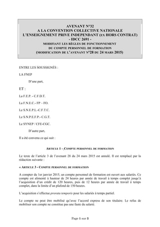 AVENANT N°32
A LA CONVENTION COLLECTIVE NATIONALE
L’ENSEIGNEMENT PRIVE INDEPENDANT (EX HORS CONTRAT)
- IDCC 2691 -
MODIFIANT LES RÈGLES DE FONCTIONNEMENT
DU COMPTE PERSONNEL DE FORMATION
(MODIFICATION DE L’AVENANT N°28 DU 24 MARS 2015)
ENTRE LES SOUSSIGNÉS :
LA FNEP
D’une part,
ET :
La F.E.P. - C.F.D.T.
La F.N.E.C.- FP – FO.
Le S.N.E.P.L.-C.F.T.C.
Le S.N.P.E.F.P.- C.G.T.
Le SYNEP / CFE-CGC.
D’autre part,
Il a été convenu ce qui suit :
ARTICLE 1 – COMPTE PERSONNEL DE FORMATION
Le texte de l’article 3 de l’avenant 28 du 24 mars 2015 est annulé. Il est remplacé par la
rédaction suivante :
« ARTICLE 3 - COMPTE PERSONNEL DE FORMATION
A compter du 1er janvier 2015, un compte personnel de formation est ouvert aux salariés. Ce
compte est alimenté à hauteur de 24 heures par année de travail à temps complet jusqu’à
l’acquisition d’un crédit de 120 heures, puis de 12 heures par année de travail à temps
complet, dans la limite d’un plafond de 150 heures.
L’acquisition s’effectue prorata temporis pour les salariés à temps partiel.
Le compte ne peut être mobilisé qu’avec l’accord express de son titulaire. Le refus de
mobiliser son compte ne constitue pas une faute du salarié.
Page 1 sur 3
 