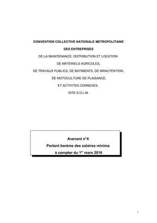 CONVENTION COLLECTIVE NATIONALE METROPOLITAINE
DES ENTREPRISES
DE LA MAINTENANCE, DISTRIBUTION ET LOCATION
DE MATERIELS AGRICOLES,
DE TRAVAUX PUBLICS, DE BATIMENTS, DE MANUTENTION,
DE MOTOCULTURE DE PLAISANCE,
ET ACTIVITES CONNEXES,
DITE S.D.L.M.
Avenant n°4
Portant barème des salaires minima
à compter du 1er
mars 2016
1
 