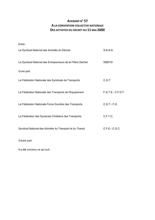 AVENANT N° 57
A LA CONVENTION COLLECTIVE NATIONALE
DES ACTIVITES DU DECHET DU 11 MAI 2000
Entre :
Le Syndicat National des Activités du Déchet S.N.A.D.
Le Syndicat National des Entrepreneurs de la Filière Déchet SNEFiD
d’une part,
La Fédération Nationale des Syndicats de Transports C.G.T.
La Fédération Nationale des Transports de l’Equipement F.G.T.E.- C.F.D.T.
La Fédération Nationale Force Ouvrière des Transports C.G.T.- F.O.
La Fédération des Syndicats Chrétiens des Transports C.F.T.C.
Syndicat National des Activités du Transport et du Transit C.F.E.- C.G.C.
d’autre part,
Il a été convenu ce qui suit :
 