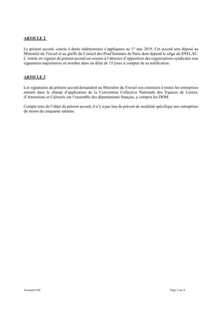 Avenant n°60 Page 3 sur 4
ARTICLE 2
Le présent accord, conclu à durée indéterminée s’appliquera au 1er
mai 2019. Cet accord sera déposé au
Ministère du Travail et au greffe du Conseil des Prud’hommes de Paris dont dépend le siège du SNELAC.
L’entrée en vigueur du présent accord est soumis à l’absence d’opposition des organisations syndicales non
signataires majoritaires en nombre dans un délai de 15 jours à compter de sa notification.
ARTICLE 3
Les signataires du présent accord demandent au Ministère du Travail son extension à toutes les entreprises
entrant dans le champ d’application de la Convention Collective Nationale des Espaces de Loisirs,
d’Attractions et Culturels sur l’ensemble des départements français, y compris les DOM.
Compte tenu de l’objet du présent accord, il n’y a pas lieu de prévoir de modalité spécifique aux entreprises
de moins de cinquante salariés.
 
