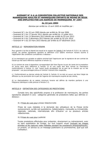 AVENANT N° 6 A LA CONVENTION COLLECTIVE NATIONALE DES
MANNEQUINS ADULTES ET MANNEQUINS ENFANTS DE MOINS DE SEIZE
ANS EMPLOYES PAR LES AGENCES DE MANNEQUINS N° 2397
du 22 juin 2004
étendue par arrêté du 13 avril 2005 et modifiée par :
- l'avenant N° 1 du 22 juin 2005 étendu par arrêté du 30 mai 2006
- l'avenant N° 2 du 17 janvier 2011 étendu par arrêté du 13 juillet 2011
- l'avenant N° 3 du 13 décembre 2012 étendu par arrêté du 03 juin 2013
- l'avenant N° 4 du 3 décembre 2013 étendu par arrêté du 02 juin 2014
- l'avenant N° 5 du 25 mars 2015 étendu par arrêté du 07 décembre 2015
ARTICLE 12 - REMUNERATION MINIMA
Pour garantir à la fois la liberté de travail et le respect de l'alinéa 3 de l'article R.7123-1 du code du
travail, les parties signataires ajoutent la définition d'un salaire minimum horaire soumis à
l'application des conditions cumulatives ci-dessous :
a) Le mannequin qui accepte ce salaire minimal doit l'approuver par la signature de son contrat de
travail qui fait alors référence explicite à l'article 12,
b) Le contrat de mise à disposition correspondant doit faire figurer le prix de vente de la prestation
en euros sans faire référence à l'article 12 et une copie doit être remise au mannequin
conformément à l'article 11, soit "avant toute acceptation de sa part de la mission qui lui est
proposée". Les pourcentages prévus à l'article 5 doivent être respectés,
c) Conformément au dernier alinéa de l'article 9, l'article 12 ne doit en aucun cas faire l'objet de
diffusion ou de promotion de la part de l'agence de mannequins auprès de ses clients,
d) La réactualisation de ce salaire minimum horaire est définie de manière paritaire à une
fréquence identique à celle prévue à l’Article 3-3.
ARTICLE 8 - DEFINITION DES CATEGORIES DE PRESTATIONS
Compte tenu des spécificités propres à la profession de mannequins, les parties
signataires adoptent 6 (six) catégories générales de prestations telles que définies ci-
dessous :
8.1 Prises de vues pour presse rédactionnelle
Prises de vues réalisées à la demande des utilisateurs de la Presse écrite
exclusivement, qu’elle soit quotidienne, hebdomadaire, mensuelle ou trimestrielle,
régionale, nationale, internationale afin d’illustrer un ou plusieurs articles
rédactionnels.
8.2 Prises de vues pour publicité
Toutes prestations effectuées pour présenter, directement ou indirectement, avec
ou sans exploitation de l’image, sur tout support visuel (incluant les images
animées et les captures vidéo réalisées pendant les prestations photographiques),
un produit, un service ou un message publicitaire ou promotionnel, quel que soit
l’utilisateur.
 